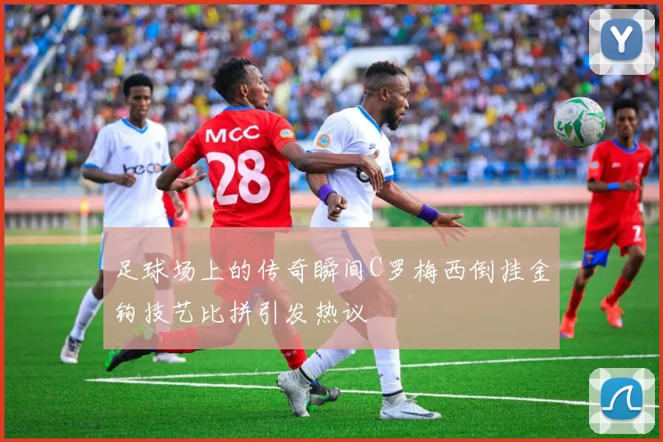 足球场上的传奇瞬间C罗梅西倒挂金钩技艺比拼引发热议