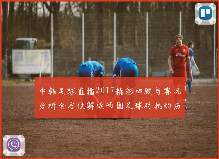 中韩足球直播2017精彩回顾与赛况分析全方位解读两国足球对抗的历史与未来