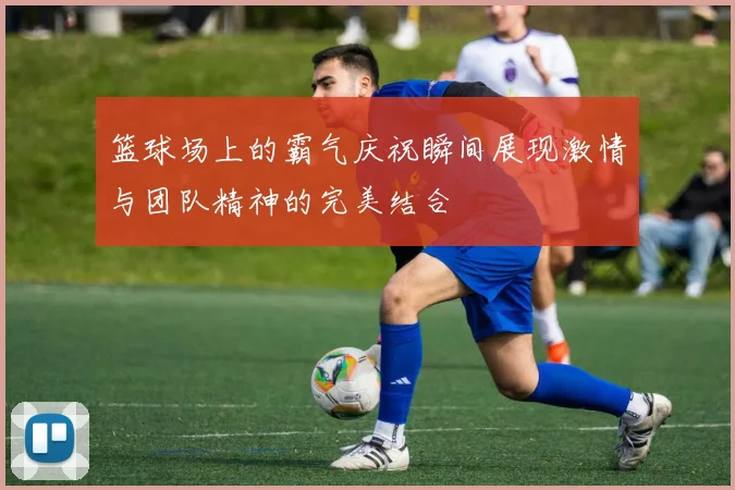篮球场上的霸气庆祝瞬间展现激情与团队精神的完美结合