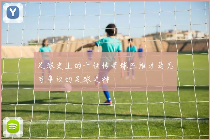 足球史上的十位传奇球王谁才是无可争议的足球之神