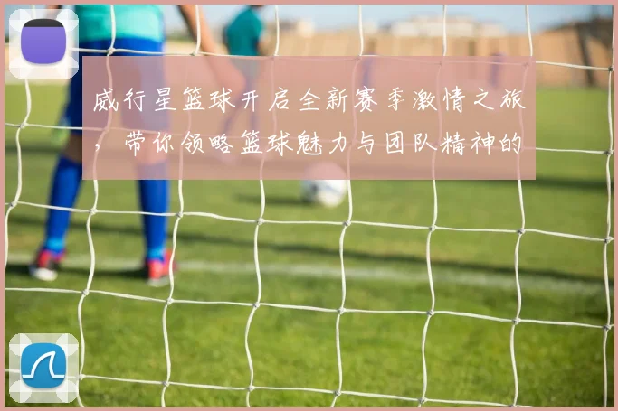 威行星篮球开启全新赛季激情之旅，带你领略篮球魅力与团队精神的完美结合