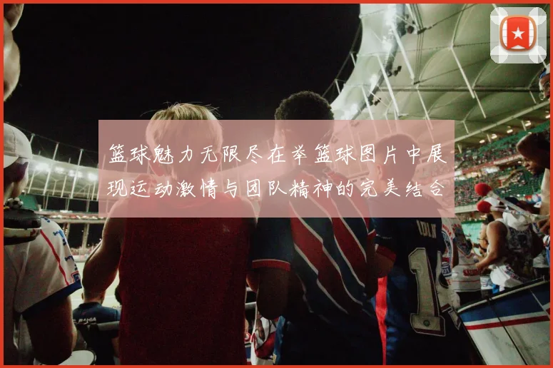 篮球魅力无限尽在举篮球图片中展现运动激情与团队精神的完美结合